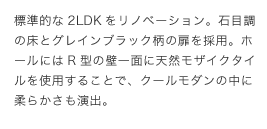 標準的な2LDKをリノベーション。石目調の床とグレインブラック柄の扉を採用。ホールにはRがたの壁一面に天然モザイクタイルを使用することで、クールモダンの中に柔らかさも演出。