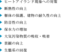 ・ヒートアイランド現象への対策
・断熱性の向上
・躯体の保護、建物の耐久性の向上
・防音性の向上
・保水力の増加
・大気汚染物質の吸収・吸着
・景観の向上
・生態系の回復