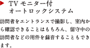 TV モニター付きオートロックシステム
訪問者をエントランスで撮影し、室内から確認できることはもちろん、留守中の訪問者などの用件を録音することもできます。