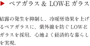 ペアガラス＆LOW-E ガラス　結露の発生を抑制し、冷暖房効果を上げるペアガラスに、紫外線を防ぐLOW-E ガラスを採用。心地よく経済的な暮らしを実現。