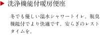 洗浄機能付暖房便座　冬でも優しい温水シャワートイレ。脱臭機能付でより快適です。安らぎのレストタイムを。